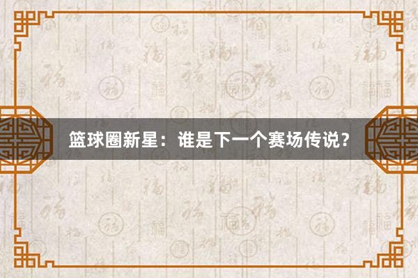 篮球圈新星：谁是下一个赛场传说？